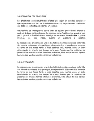 11
3.1 DEFINICIÓN DEL PROBLEMA
Los problemas son inconvenientes o fallas que surgen en distintos contextos y
que requieren de una solución. Puede entenderse que un problema es una barrera
que debe ser sorteada para alcanzar un objetivo.
Un problema de investigación, por lo tanto, es aquello que se desea explicar a
partir de la tarea del investigador. Su acepción como “problema” se vincula a que,
por lo general, la finalidad de una investigación es brindar una solución: lo que se
investiga, de este modo, supone un problema a resolver.
La resolución de problemas es una de las habilidades más esenciales en la vida.
Sin importar quién seas o lo que hagas, siempre tendrás obstáculos que enfrentar.
La forma en que haces frente a estos desafíos será, muchas veces, un factor
determinante en el éxito que tengas en la vida. Puesto que los problemas se
presentan de muchas formas y tamaños diferentes, este artículo te dará algunas
herramientas que te ayudarán a encontrar soluciones.
3.2. JUSTIFICACIÓN
La resolución de problemas es una de las habilidades más esenciales en la vida.
Sin importar quién seas o lo que hagas, siempre tendrás obstáculos que enfrentar.
La forma en que haces frente a estos desafíos será, muchas veces, un factor
determinante en el éxito que tengas en la vida. Puesto que los problemas se
presentan de muchas formas y tamaños diferentes, este artículo te dará algunas
herramientas que te ayudarán a encontrar soluciones.
 