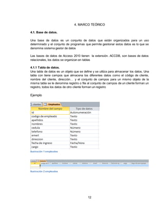 12
4. MARCO TEÓRICO
4.1. Base de datos.
Una base de datos es un conjunto de datos que están organizados para un uso
determinado y el conjunto de programas que permite gestionar estos datos es lo que se
denomina sistema gestor de datos
Las bases de datos de Access 2010 tienen la extensión. ACCDB, son bases de datos
relacionales, los datos se organizan en tablas
4.1.1 Tabla de datos.
Una tabla de datos es un objeto que se define y se utiliza para almacenar los datos. Una
tabla con tiene campos que almacena los diferentes datos como el código de cliente,
nombre del cliente, dirección… y el conjunto de campos para un mismo objeto de la
misma tabla se le denomina registro o fila al conjunto de campos de un cliente forman un
registro, todos los datos de otro cliente forman un registro
Ejemplo
Ilustración 1 empleados
Ilustración 2 empleados
 