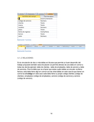 14
Ilustración 7 servicio
Ilustración 8 servicio
4.1.2 RELACIONES
Es la vinculación de dos o más tablas en Access que permite un buen desarrollo del
trabajo propuesto también esta vinculación se permite atreves de una tabla en común a
todas las demás ejemplo: tabla de clientes , tabla de empleados, tabla de servicio y tabla
de servicios. Pero la tabla que va a hacer que estas cuatro tablas se vinculen se llama
factura, esta tabla tiene algo en común con las otras tablas en este caso la que tienen en
común es el código en este caso cada tabla tiene su propio código clientes (código de
clientes), empleados (código de empleados), servicio (código de servicio) y servicio
(código de servicio).
 