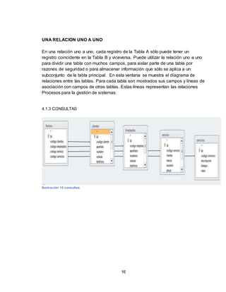 16
UNA RELACION UNO A UNO
En una relación uno a uno, cada registro de la Tabla A sólo puede tener un
registro coincidente en la Tabla B y viceversa. Puede utilizar la relación uno a uno
para dividir una tabla con muchos campos, para aislar parte de una tabla por
razones de seguridad o para almacenar información que sólo se aplica a un
subconjunto de la tabla principal. En esta ventana se muestra el diagrama de
relaciones entre las tablas. Para cada tabla son mostrados sus campos y líneas de
asociación con campos de otras tablas. Estas líneas representan las relaciones
Procesos para la gestión de sistemas:
4.1.3 CONSULTAS
Ilustración 10 consultas
 