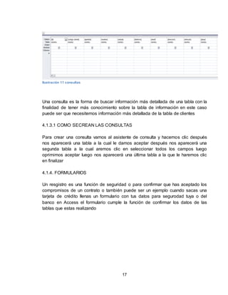 17
Ilustración 11 consultas
Una consulta es la forma de buscar información más detallada de una tabla con la
finalidad de tener más conocimiento sobre la tabla de información en este caso
puede ser que necesitemos información más detallada de la tabla de clientes
4.1.3.1 COMO SECREAN LAS CONSULTAS
Para crear una consulta vamos al asistente de consulta y hacemos clic después
nos aparecerá una tabla a la cual le damos aceptar después nos aparecerá una
segunda tabla a la cual aremos clic en seleccionar todos los campos luego
oprimimos aceptar luego nos aparecerá una última tabla a la que le haremos clic
en finalizar
4.1.4. FORMULARIOS
Un resgistro es una función de seguridad o para confirmar que has aceptado los
compromisos de un contrato o también puede ser un ejemplo cuando sacas una
tarjeta de crédito llenas un formulario con tus datos para segurodad tuya o del
banco en Access el formulario cumple la función de confirmar los datos de las
tablas que estas realizando
 