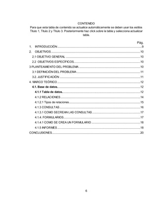 6
CONTENIDO
Para que esta tabla de contenido se actualice automáticamente se deben usar los estilos
Titulo 1, Titulo 2 y Titulo 3. Posteriormente haz click sobre la tabla y selecciona actualizar
tabla.
Pág.
1. INTRODUCCIÓN.............................................................................................................9
2. OBJETIVOS...................................................................................................................10
2.1 OBJETIVO GENERAL ................................................................................................10
2.2 OBJETIVOS ESPECÍFICOS......................................................................................10
3 PLANTEAMIENTO DEL PROBLEMA ...............................................................................10
3.1 DEFINICIÓN DEL PROBLEMA ..................................................................................11
3.2. JUSTIFICACIÓN ........................................................................................................11
4. MARCO TEÓRICO ...........................................................................................................12
4.1. Base de datos...........................................................................................................12
4.1.1 Tabla de datos.....................................................................................................12
4.1.2 RELACIONES.......................................................................................................14
4.1.2.1 Tipos de relaciones............................................................................................15
4.1.3 CONSULTAS........................................................................................................16
4.1.3.1 COMO SECREAN LAS CONSULTAS ..............................................................17
4.1.4. FORMULARIOS...................................................................................................17
4.1.4.1 COMO SE CREA UN FORMULARIO ...............................................................18
4.1.5 INFORMES...........................................................................................................18
CONCLUSIONES..................................................................................................................20
 