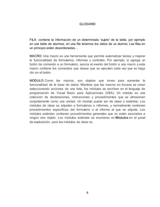 8
GLOSARIO
FILA: contiene la información de un determinado 'sujeto' de la tabla, por ejemplo
en una tabla de alumnos, en una fila tenemos los datos de un alumno. Las filas en
un principio están desordenadas. .
MACRO: Una macro es una herramienta que permite automatizar tareas y mejorar
la funcionalidad de formularios, informes y controles. Por ejemplo, si agrega un
botón de comando a un formulario, asocia el evento del botón a una macro y esta
macro contiene los comandos que desea que se ejecuten cada vez que se haga
clic en el botón.
MODULO: Como las macros, son objetos que sirven para aumentar la
funcionalidad de la base de datos. Mientras que las macros en Access se crean
seleccionando acciones de una lista, los módulos se escriben en el lenguaje de
programación de Visual Basic para Aplicaciones (VBA). Un módulo es una
colección de declaraciones, instrucciones y procedimientos que se almacenan
conjuntamente como una unidad. Un módulo puede ser de clase o estándar. Los
módulos de clase se adjuntan a formularios o informes, y normalmente contienen
procedimientos específicos del formulario o el informe al que se adjunta. Los
módulos estándar contienen procedimientos generales que no están asociados a
ningún otro objeto. Los módulos estándar se enumeran en Módulos en el panel
de exploración, pero los módulos de clase no.
 