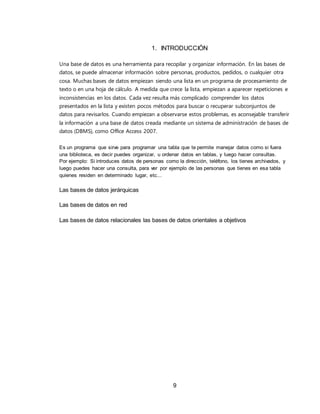 9
1. INTRODUCCIÓN
Una base de datos es una herramienta para recopilar y organizar información. En las bases de
datos, se puede almacenar información sobre personas, productos, pedidos, o cualquier otra
cosa. Muchas bases de datos empiezan siendo una lista en un programa de procesamiento de
texto o en una hoja de cálculo. A medida que crece la lista, empiezan a aparecer repeticiones e
inconsistencias en los datos. Cada vez resulta más complicado comprender los datos
presentados en la lista y existen pocos métodos para buscar o recuperar subconjuntos de
datos para revisarlos. Cuando empiezan a observarse estos problemas, es aconsejable transferir
la información a una base de datos creada mediante un sistema de administración de bases de
datos (DBMS), como Office Access 2007.
Es un programa que sirve para programar una tabla que te permite manejar datos como si fuera
una biblioteca, es decir puedes organizar, u ordenar datos en tablas, y luego hacer consultas.
Por ejemplo: Si introduces datos de personas como la dirección, teléfono, los tienes archivados, y
luego puedes hacer una consulta, para ver por ejemplo de las personas que tienes en esa tabla
quienes residen en determinado lugar, etc...
Las bases de datos jerárquicas
Las bases de datos en red
Las bases de datos relacionales las bases de datos orientales a objetivos
 