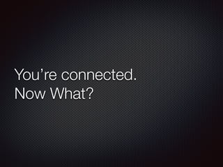 You’re connected.
Now What?
 