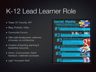 K-12 Lead Learner Role
Tweet, RT, Favorite, #FF
Blog, Podcast, Video
Community Forums
Offer staff development, webinars,
eCourses, un-conferences
Curation of teaching, learning &
leadership resources
Inform, Communicate, Solicit
feedback, Celebrate successes
Light “innovation ﬁres”
 