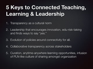 5 Keys to Connected Teaching,
Learning & Leadership
1. Transparency as a cultural norm
2. Leadership that encourages innovation, edu-risk-taking
and ﬁnds ways to say “yes.”
3. Evolution of policies around connectivity for all.
4. Collaborative transparency across stakeholders
5. Curation, anytime-anywhere learning opportunities, infusion
of PLN-like culture of sharing amongst organization
 