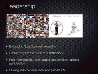 Leadership
!
Embracing “Lead Learner” mentality.
Finding ways to “say yes” to stakeholders.
Role modeling edu-risks, global collaboration, hashtag
participation
Blurring lines between local and global PLN.
 
