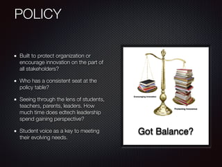 POLICY
Built to protect organization or
encourage innovation on the part of
all stakeholders?
Who has a consistent seat at the
policy table?
Seeing through the lens of students,
teachers, parents, leaders. How
much time does edtech leadership
spend gaining perspective?
Student voice as a key to meeting
their evolving needs.
Got Balance?
 