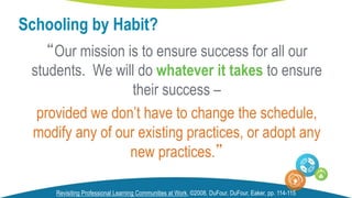 “Our mission is to ensure success for all our
students. We will do whatever it takes to ensure
their success –
provided we don’t have to change the schedule,
modify any of our existing practices, or adopt any
new practices.”
Schooling by Habit?
Revisiting Professional Learning Communities at Work, ©2008, DuFour, DuFour, Eaker, pp. 114-115
 