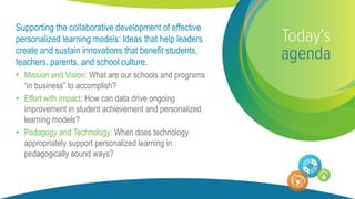 Supporting the collaborative development of effective
personalized learning models: Ideas that help leaders
create and sustain innovations that benefit students,
teachers, parents, and school culture.
• Mission and Vision: What are our schools and programs
“in business” to accomplish?
• Effort with Impact: How can data drive ongoing
improvement in student achievement and personalized
learning models?
• Pedagogy and Technology: When does technology
appropriately support personalized learning in
pedagogically sound ways?
 