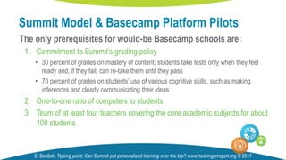 The only prerequisites for would-be Basecamp schools are:
1. Commitment to Summit’s grading policy
• 30 percent of grades on mastery of content; students take tests only when they feel
ready and, if they fail, can re-take them until they pass
• 70 percent of grades on students’ use of various cognitive skills, such as making
inferences and clearly communicating their ideas
2. One-to-one ratio of computers to students
3. Team of at least four teachers covering the core academic subjects for about
100 students
Summit Model & Basecamp Platform Pilots
C. Berdick, Tipping point: Can Summit put personalized learning over the top? www.hechingerreport.org © 2017
 