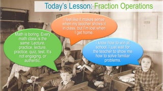 Today’s Lesson: Fraction Operations
Math is boring. Every
math class is the
same: Lecture,
practice, lecture,
practice, quiz, test. It’s
not engaging, or
authentic.
I know how to win at
school. I just wait for
the teacher to show me
how to solve familiar
problems.
I feel like it makes sense
when my teacher shows it
in class, but I’m lost when
I get home.
 