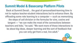 Back at Summit Denali… the goal of personalized-learning time is
not to replace teacher-student interactions but to enhance them. By
offloading some rote learning to a computer — such as memorizing
the steps of cell division or the formulas for sine, cosine and
tangent — “we can make the most of the connections between
teachers and kids,” he said. “We want more of those interactions to
be about big ideas, deeper learning and the sort of feedback that
you can only get from a real, live adult.”
Summit Model & Basecamp Platform Pilots
C. Berdick, Tipping point: Can Summit put personalized learning over the top? www.hechingerreport.org © 2017
 