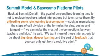 Back at Summit Denali… the goal of personalized-learning time is
not to replace teacher-student interactions but to enhance them. By
offloading some rote learning to a computer — such as memorizing
the steps of cell division or the formulas for sine, cosine and
tangent — “we can make the most of the connections between
teachers and kids,” he said. “We want more of those interactions to
be about big ideas, deeper learning and the sort of feedback that
you can only get from a real, live adult.”
Summit Model & Basecamp Platform Pilots
C. Berdick, Tipping point: Can Summit put personalized learning over the top? www.hechingerreport.org © 2017
 