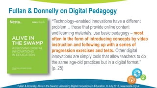 “Technology–enabled innovations have a different
problem… those that provide online content
and learning materials, use basic pedagogy – most
often in the form of introducing concepts by video
instruction and following up with a series of
progression exercises and tests. Other digital
innovations are simply tools that allow teachers to do
the same age-old practices but in a digital format.”
(p. 25)
Fullan & Donnelly on Digital Pedagogy
Fullan & Donnelly, Alive in the Swamp: Assessing Digital Innovations in Education, © July 2013, www.nesta.org/uk
 