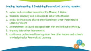 Leading, Implementing, & Sustaining Personalized Learning requires:
1. a clear and consistent commitment to Mission & Vision
2. flexibility, creativity and innovation to achieve the Mission
3. a clear definition and shared understanding of what “Personalized
Learning” means
4. a commitment to sound pedagogy both with and without technology
5. ongoing data-driven improvement
6. continuous professional learning about how other leaders and schools
are designing for Personalized Learning
 