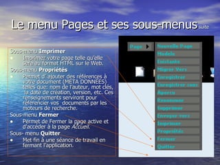 Le menu Pages et ses sous-menus  suite Sous-menu  Imprimer   Imprimez votre page telle qu’elle sera au format HTML sur le Web. Sous-menu  Propriétés  Permet d’ ajouter des références à votre document (META DONNÉES) telles que: nom de l’auteur, mot clés,  la date de création, version, etc. Ces renseignements serviront pour référencier vos  documents par les moteurs de recherche. Sous-menu  Fermer   Permet de Fermer la page active et d’accéder à la page  Accueil .  Sous- menu  Quitter    Met fin à une séance de travail en fermant l’application. 