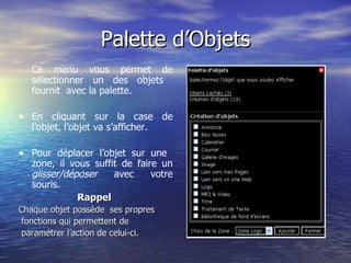 Palette d’Objets Ce menu vous permet de sélectionner un des objets  fournit  avec la palette. En cliquant sur la case de l’objet, l’objet va s’afficher. Pour déplacer l’objet sur une  zone, il vous suffit de faire un  glisser/déposer  avec votre souris. Rappel  Chaque objet possède  ses propres fonctions qui permettent de  paramétrer l’action de celui-ci.  