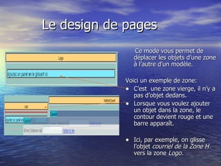 Le design de pages Ce mode vous permet de déplacer les objets d’une zone à l’autre d’un modèle. Voici un exemple de zone: C’est  une zone vierge, il n’y a pas d’objet dedans. Lorsque vous voulez ajouter un objet dans la zone, le contour devient rouge et une barre apparaît. Ici, par exemple, on glisse l’objet  courriel de la Zone H  vers la zone  Logo.   