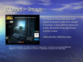 L’ Objet – Image Si l’image se trouve déjà dans votre  espace de travail, inutile de la charger à nouveau, il vous suffit de cliquez sur la liste déroulante et de sélectionner  la photo voulue.  Cette dernière s’affichera alors. Vous avez la possibilité de modifier la taille de l’ image grâce à  une liste qui vous propose différentes résolutions. Le format proposé est le 4:3 mais il y a cependant un format 16:10 (1280 :800).  