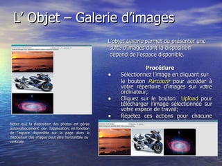 L’ Objet – Galerie d’images L’objet  Galerie  permet de présenter une suite d’images dont la disposition dépend de l’espace disponible. Procédure Sélectionnez l’image en cliquant sur le bouton   Parcourir  pour accéder à votre répertoire d’images sur votre ordinateur; Cliquez sur le bouton  Upload  pour télécharger l’image sélectionnée sur votre espace de travail; Répétez ces actions pour chacune des images de votre galerie. Notez que la disposition des photos est gérée automatiquement  par  l’application, en fonction de l’espace disponible sur la page alors la disposition des images peut être horizontale ou  verticale. 