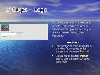 L’ Objet – Logo  L’objet  Logo  est une image de taille réduite. Il représente en général  l’identifiant d’un produit, la marque de commerce ou le logo de la compagnie. Procédure Pour l’importer, vous procédez de la même façon que pour les images avec le menu  Parcourir  . Cliquez sur le bouton   Upload  pour le voir s’afficher sur votre page Web.  