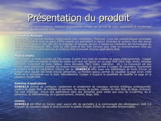 Présentation du produit  EDWEB2.0  est un environnement d’éditique professionnel complet qui permet de créer rapidement et simplement des pages et des documents Web.  Concept de Mashups  Il repose sur le concept novateur d’applications Web composites ( Mashups ). L’une des caractéristiques principales des  Mashups  est la mise en place d’APIs ouverts qui permettent à chacun d’extraire le contenu d’un site source pour l’intégrer dans un site cible afin de proposer un nouveau service. Il repose sur l’utilisation des technologies du Web 2.0 MLHttpRequest, XML, AJAX du côté client et des Web Services pour créer un environnement riche qui permet un remix d’autres services et contenus Web provenant d’autres applications Web.  Mode d’emploi  Pour l’usager, le mode d’emploi est très simple: À partir d’un choix de modèles de pages préprogrammés,  l’usager sélectionne dans une palette d’objets les objets qu'il veut voir figurer sur sa page Web (titre, logo, photo, message déroulant, traitement de texte, tableur, menu déroulant, Mp3, Vidéo, Calendrier,  etc.). La nouveauté est que chaque objet sélectionné possède ses propres fonctionnalités, ce qui permet à l’usager de paramétrer directement le contenu selon les paramètres retenus par lui.  EDWEB2.0  offre aussi une bibliothèque de fonds d’écran où l’usager peut ajouter ses fonds d’écran personnels. La fonction aperçu permet de visualiser la page écran créée avant de la sauvegarder sur le Web. Naturellement, l’usager a toujours la possibilité de modifier sa page en la rappelant simplement.  Domaine d’applications   EDWEB2.0  permet de configurer rapidement et simplement de nouveaux services d’éditique professionnels: création de pages Web, de modèles de journaux, de revues, de guides, création de sites Web, de blogs, d’intranet. Cet outil d’éditique  trouve des applications dans des domaines aussi variés que ceux du e-Learning, du e-commerce, du télémarketing, du e-gouvernement, intranet, blogs, Wiki.  Licence EDWEB2.0  est offert en licence  open source  afin de permettre à la communauté des développeurs Web 2.0 d’ajouter de nouveaux objets et ainsi d’enrichir la palette d’objets d’OSLO de nouvelles fonctionnalités.  