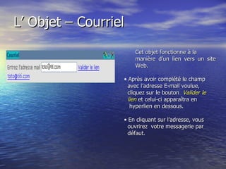 L’ Objet – Courriel  Cet objet fonctionne à la manière d’un lien vers un site Web.   Après avoir complété le champ avec l’adresse E-mail voulue, cliquez sur le bouton  Valider le lien  et celui-ci apparaîtra en hyperlien en dessous. En cliquant sur l’adresse, vous  ouvrirez  votre messagerie par  défaut. 