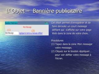 L’ Objet –    Bannière publicitaire     Cet objet permet d’enregistrer et de faire dérouler un court message défilant qui  s’affiche sur votre page Web dans la zone de votre choix. Procédures (1) Tapez dans la zone  Mon message votre message; (2) Cliquez sur le bouton  Appliquer… pour voir défiler votre message à l’écran.   (1) (2) 