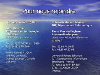Pour   nous rejoindre   Télé-université / UQAM Louis Villardier  Professeur en technologie éducative  [email_address]   Tél: (418) 657-2747 ext: 5430 Fax : (418) 657- 2094 Télé-université / UQAM 455 Rue du Parvis,  Québec (Québec), Canada  G1K 9H5 Université Robert Schuman  IUT, Département Informatique Pierre Van Heddeghem Analyse développeur [email_address] strasbg.fr Tél:  03.88.74.00.67 Fax: 03.88.67.63.93 Université Robert Schuman  IUT, Département Informatique Strasbourg (France)  72, route du Rhin BP 315  67411 ILLKIRCH CEDEX (France) 
