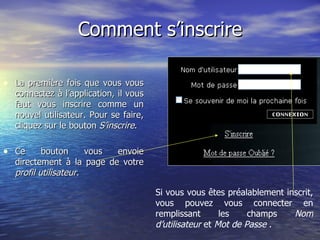 Comment s’inscrire La première fois que vous vous connectez à l’application, il vous faut vous inscrire comme un nouvel utilisateur. Pour se faire, cliquez sur le bouton  S’inscrire . Ce bouton vous envoie directement à la page de votre  profil utilisateur.   Si vous vous êtes préalablement inscrit, vous pouvez vous connecter en remplissant les champs  Nom d’utilisateur  et  Mot de Passe  . 