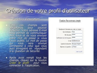 Création de votre profil d’utilisateur Procédure d’inscription: Tous ces champs sont obligatoires pour pouvoir s’inscrire. Votre adresse E-mail nous permet de communiquer avec vous et de vous envoyer votre  mot de passe  si vous l’avez oublié. Le  mot de passe  qui vous sera envoyé correspond à celui que vous avez enregistré en  répondant à la  Question de Sécurité. Après avoir rempli tous les champs, cliquez sur le bouton  Créer le profil   pour  vous connecter à  l’application. 