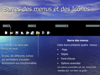Barres des menus et des Icônes On retrouve la barre des  Menus e n haut. En bas, les différents  Icônes qui permettent d’accéder directement aux fonctionnalités.  Barre des menus   Cette barre présente quatre  menus : Page Objets  Fond d’écran  Options avancées Les options accessibles par ces  menus sont détaillés plus  loin dans  ce guide.  