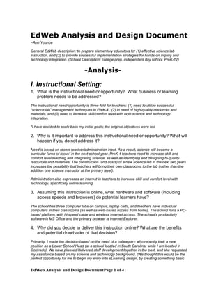 EdWeb Analysis and Design Document
~Ann Younce
General EdWeb description: to prepare elementary educators for (1) effective science lab
instruction, and (2) to provide successful implementation strategies for hands-on inquiry and
technology integration. (School Description: college prep, independent day school, PreK-12)
-Analysis-
I. Instructional Setting:
1. What is the instructional need or opportunity? What business or learning
problem needs to be addressed?
The instructional need/opportunity is three-fold for teachers: (1) need to utilize successful
“science lab” management techniques in PreK-4 , (2) in need of high-quality resources and
materials, and (3) need to increase skill/comfort level with both science and technology
integration.
*I have decided to scale back my initial goals; the original objectives were too
2. Why is it important to address this instructional need or opportunity? What will
happen if you do not address it?
Need is based on recent teacher/administration input. As a result, science will become a
curricular “area of focus” in the next school year. PreK-4 teachers need to increase skill and
comfort level teaching and integrating science, as well as identifying and designing hi-quality
resources and materials. The construction (and costs) of a new science lab in the next two years
increases the possibility that teachers will bring their own classrooms to the lab (rather than the
addition one science instructor at the primary level).
Administration also expresses an interest in teachers to increase skill and comfort level with
technology, specifically online learning.
3. Assuming this instruction is online, what hardware and software (including
access speeds and browsers) do potential learners have?
The school has three computer labs on campus, laptop carts, and teachers have individual
computers in their classrooms (as well as web-based access from home). The school runs a PC-
based platform, with hi-speed cable and wireless Internet access. The school’s productivity
software is MS Office and the primary browser is Internet Explorer.
4. Why did you decide to deliver this instruction online? What are the benefits
and potential drawbacks of that decision?
Primarily, I made the decision based on the need of a colleague - who recently took a new
position as a Lower School Head (at a school located in South Carolina; while I am located in
Colorado). We have planned/delivered staff development together in the past, and she requested
my assistance based on my science and technology background. (We thought this would be the
perfect opportunity for me to begin my entry into eLearning design, by creating something basic
EdWeb Analysis and Design DocumentPage 1 of 41
 