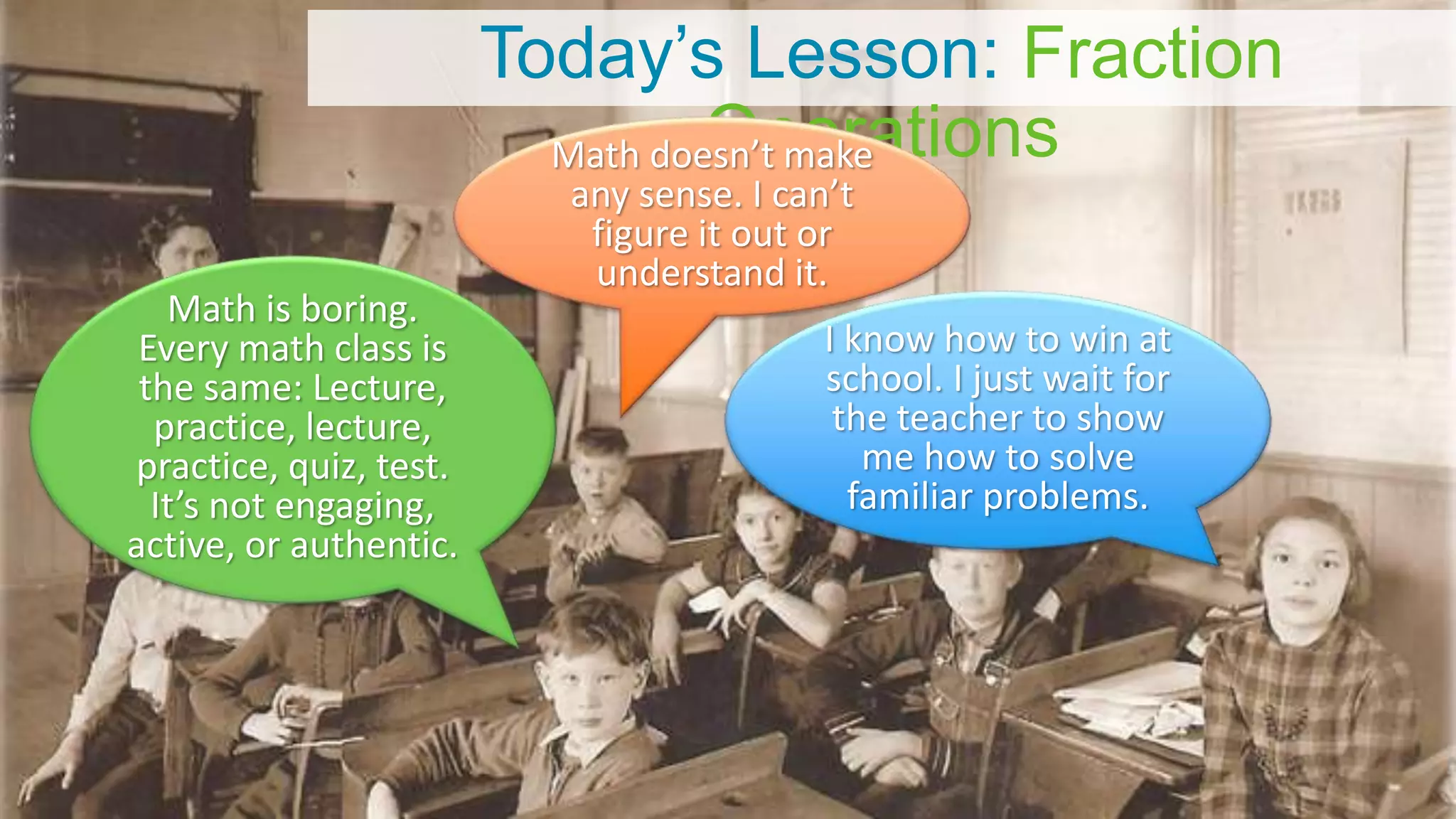 Today’s Lesson: Fraction
Operations
Math is boring.
Every math class is
the same: Lecture,
practice, lecture,
practice, quiz, test.
It’s not engaging,
active, or authentic.
I know how to win at
school. I just wait for
the teacher to show
me how to solve
familiar problems.
Math doesn’t make
any sense. I can’t
figure it out or
understand it.
 