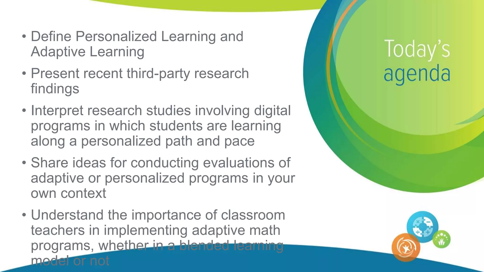 • Define Personalized Learning and
Adaptive Learning
• Present recent third-party research
findings
• Interpret research studies involving digital
programs in which students are learning
along a personalized path and pace
• Share ideas for conducting evaluations of
adaptive or personalized programs in your
own context
• Understand the importance of classroom
teachers in implementing adaptive math
programs, whether in a blended learning
model or not
 