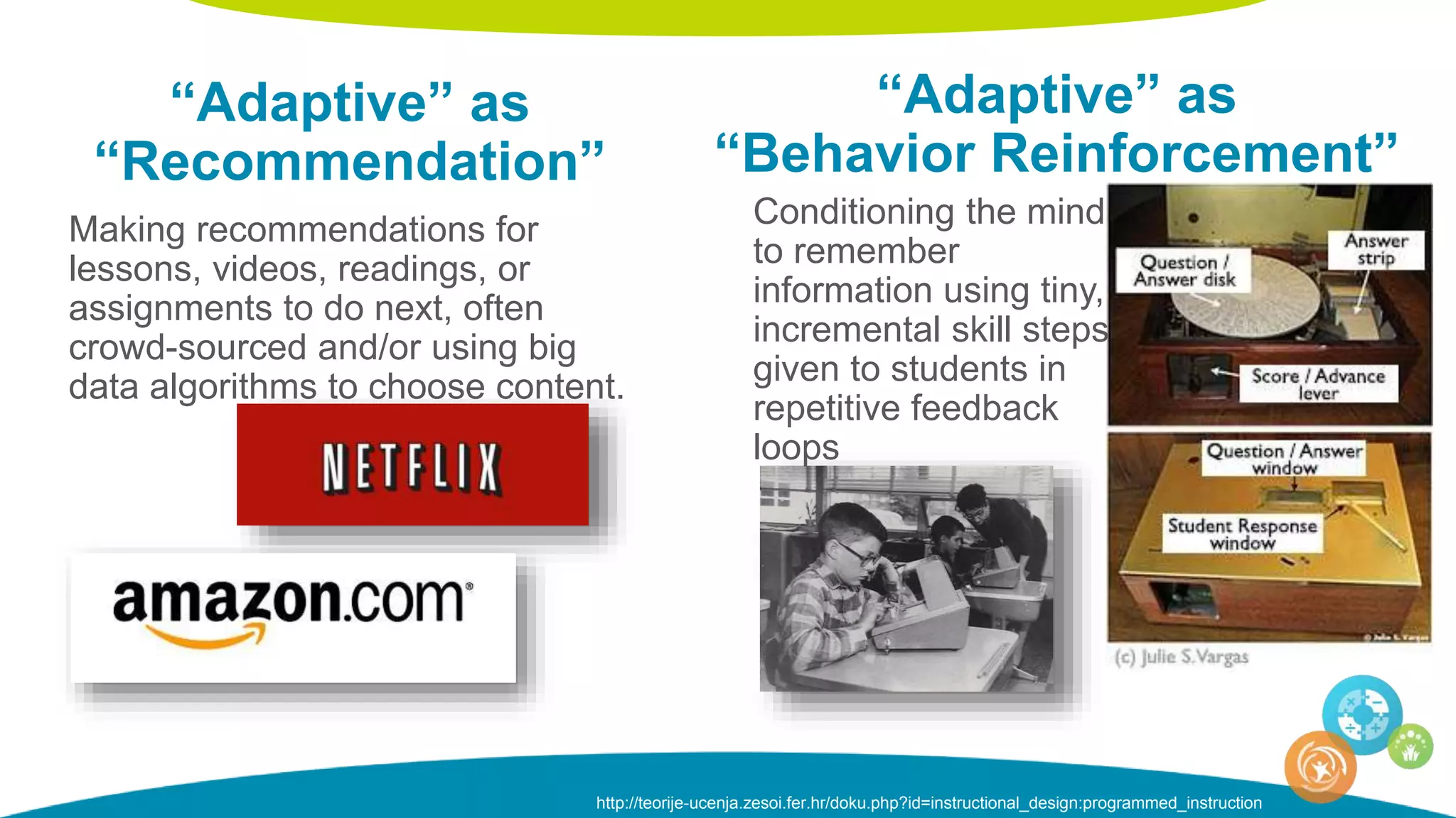 “Adaptive” as
“Recommendation”
Making recommendations for
lessons, videos, readings, or
assignments to do next, often
crowd-sourced and/or using big
data algorithms to choose content.
“Adaptive” as
“Behavior Reinforcement”
Conditioning the mind
to remember
information using tiny,
incremental skill steps
given to students in
repetitive feedback
loops
http://teorije-ucenja.zesoi.fer.hr/doku.php?id=instructional_design:programmed_instruction
 