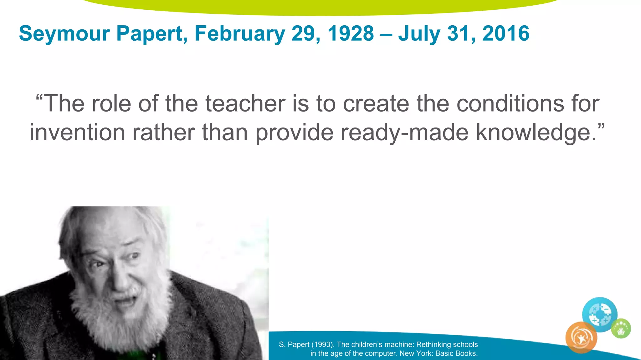 Seymour Papert, February 29, 1928 – July 31, 2016
“The role of the teacher is to create the conditions for
invention rather than provide ready-made knowledge.”
S. Papert (1993). The children’s machine: Rethinking schools
in the age of the computer. New York: Basic Books.
 