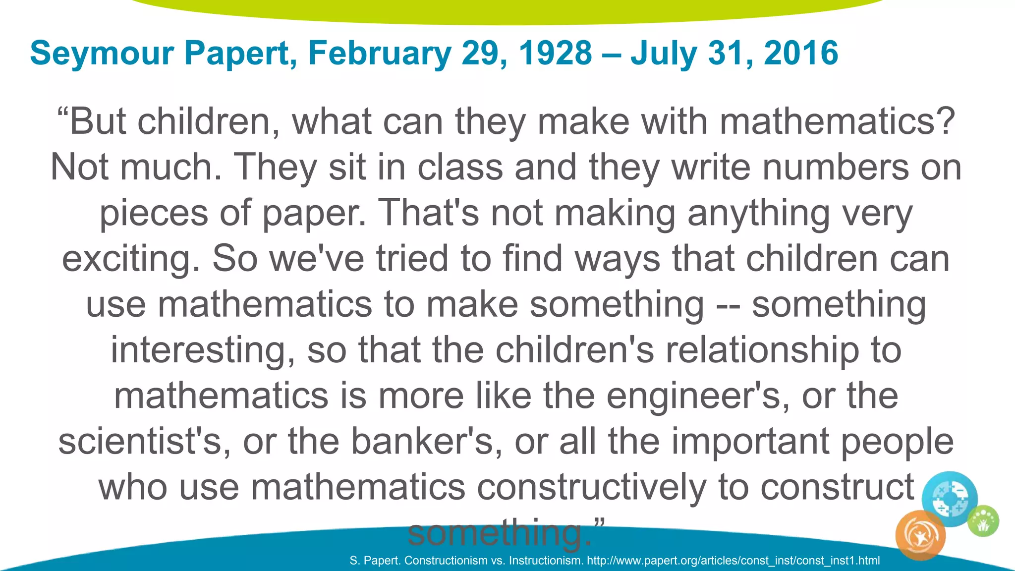 Seymour Papert, February 29, 1928 – July 31, 2016
S. Papert. Constructionism vs. Instructionism. http://www.papert.org/articles/const_inst/const_inst1.html
“But children, what can they make with mathematics?
Not much. They sit in class and they write numbers on
pieces of paper. That's not making anything very
exciting. So we've tried to find ways that children can
use mathematics to make something -- something
interesting, so that the children's relationship to
mathematics is more like the engineer's, or the
scientist's, or the banker's, or all the important people
who use mathematics constructively to construct
something.”
 