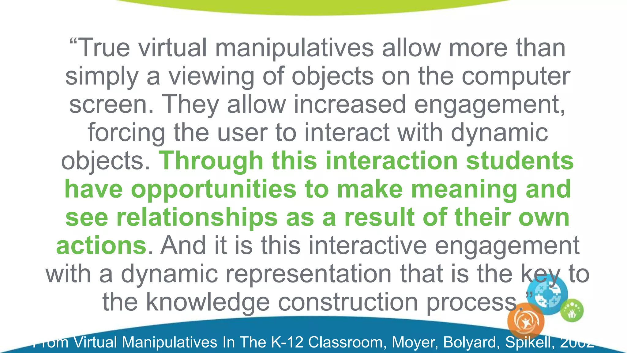 “True virtual manipulatives allow more than
simply a viewing of objects on the computer
screen. They allow increased engagement,
forcing the user to interact with dynamic
objects. Through this interaction students
have opportunities to make meaning and
see relationships as a result of their own
actions. And it is this interactive engagement
with a dynamic representation that is the key to
the knowledge construction process.”
From Virtual Manipulatives In The K-12 Classroom, Moyer, Bolyard, Spikell, 2002
 