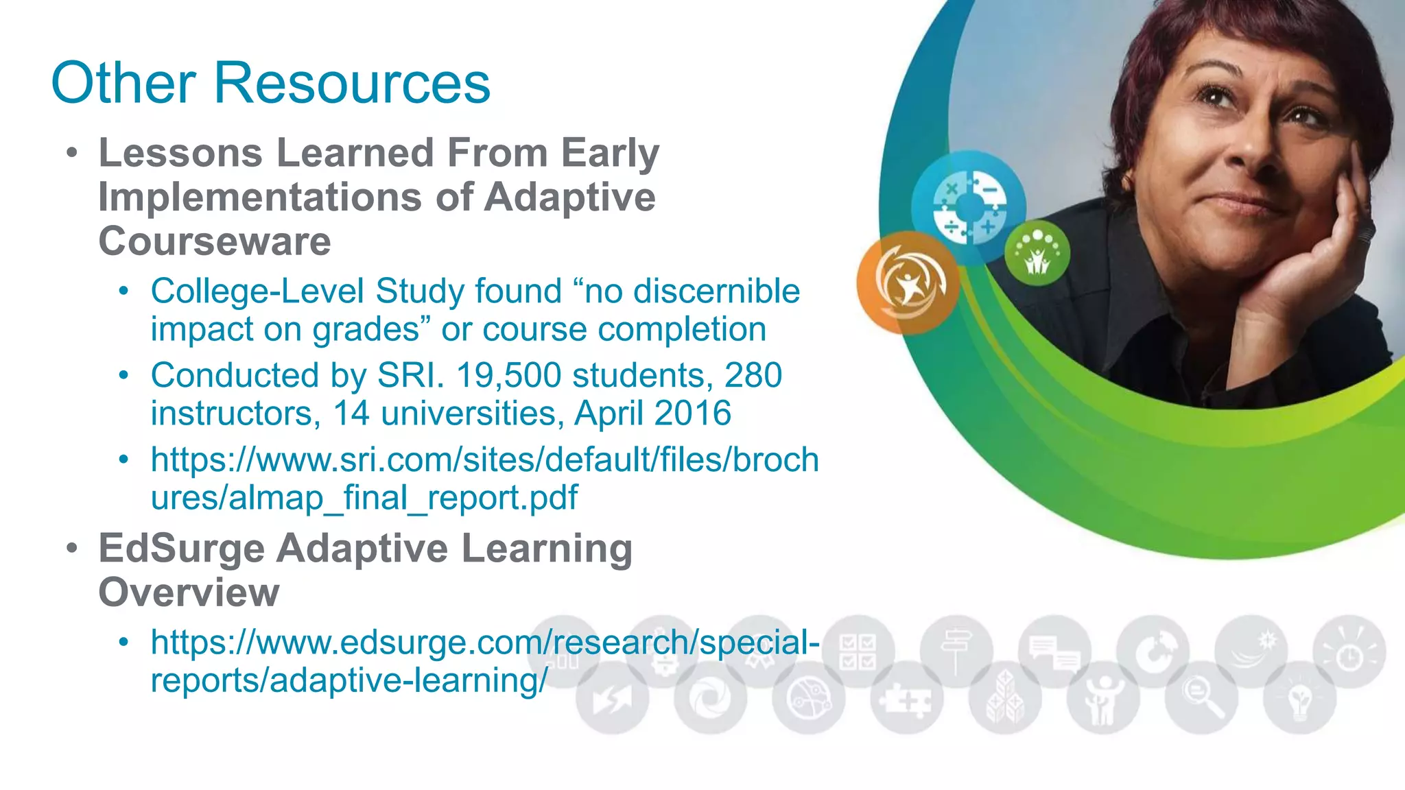 Other Resources
• Lessons Learned From Early
Implementations of Adaptive
Courseware
• College-Level Study found “no discernible
impact on grades” or course completion
• Conducted by SRI. 19,500 students, 280
instructors, 14 universities, April 2016
• https://www.sri.com/sites/default/files/broch
ures/almap_final_report.pdf
• EdSurge Adaptive Learning
Overview
• https://www.edsurge.com/research/special-
reports/adaptive-learning/
 