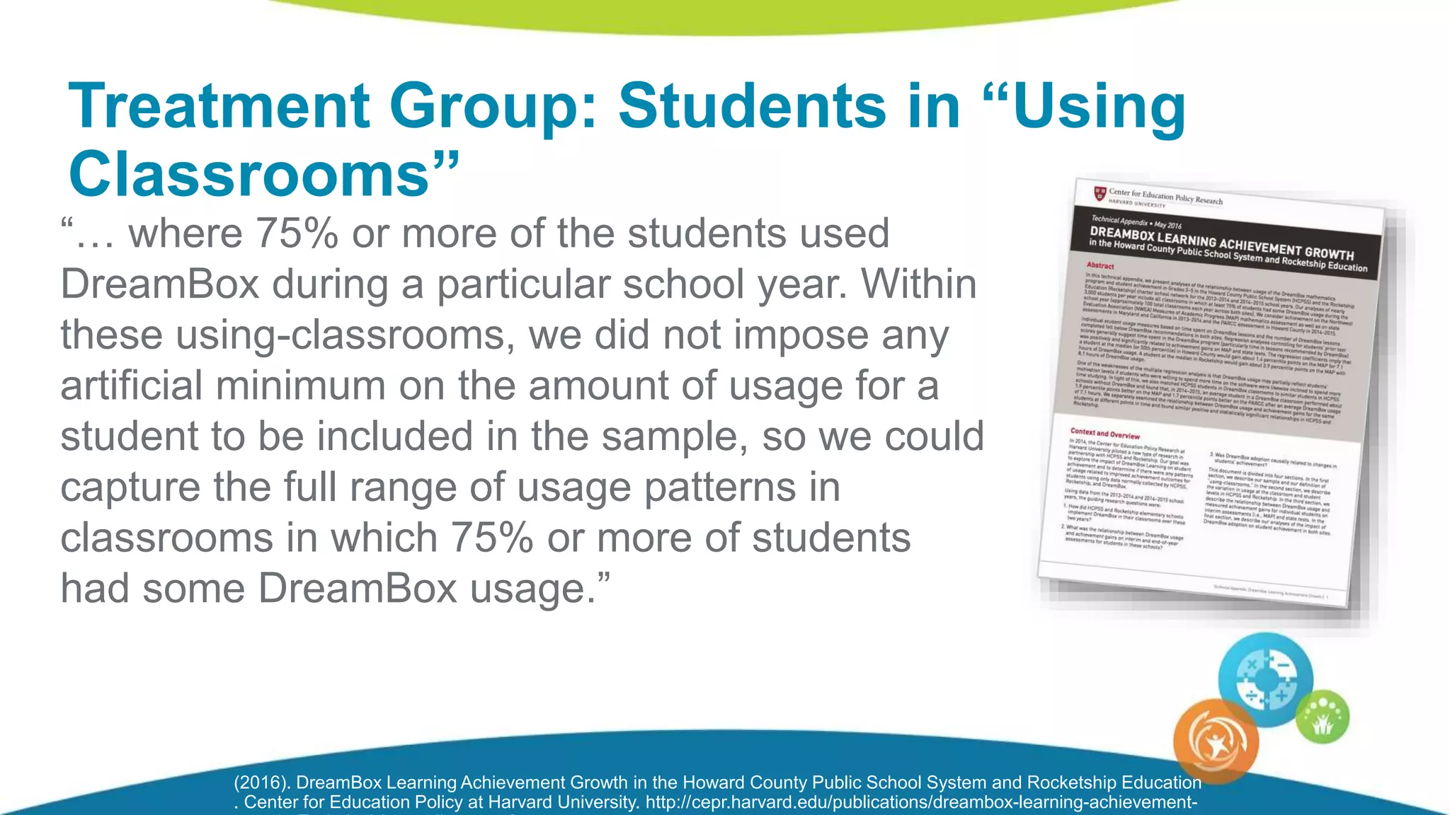 “… where 75% or more of the students used
DreamBox during a particular school year. Within
these using-classrooms, we did not impose any
artificial minimum on the amount of usage for a
student to be included in the sample, so we could
capture the full range of usage patterns in
classrooms in which 75% or more of students
had some DreamBox usage.”
Treatment Group: Students in “Using
Classrooms”
(2016). DreamBox Learning Achievement Growth in the Howard County Public School System and Rocketship Education
. Center for Education Policy at Harvard University. http://cepr.harvard.edu/publications/dreambox-learning-achievement-
 