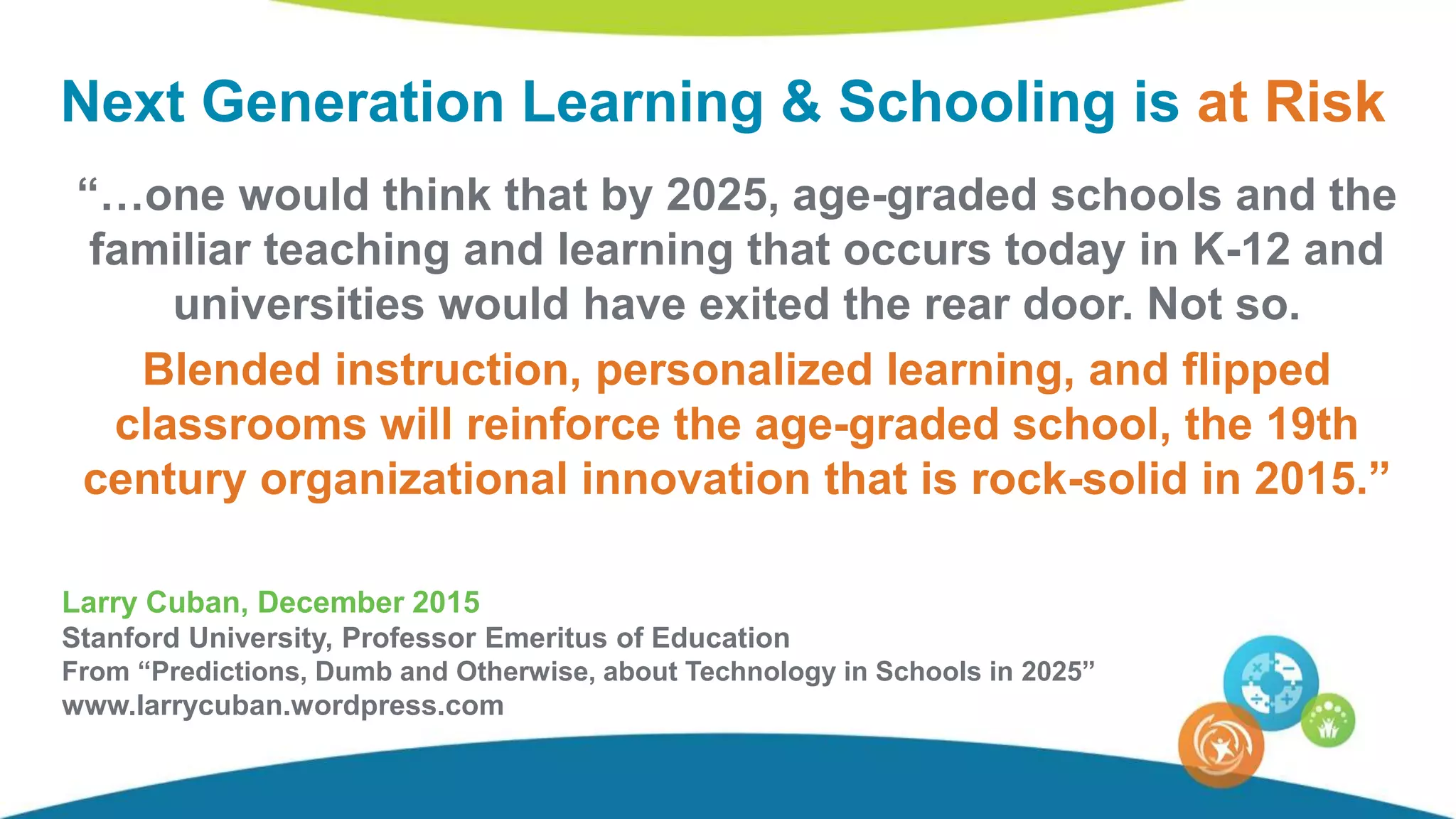 “…one would think that by 2025, age-graded schools and the
familiar teaching and learning that occurs today in K-12 and
universities would have exited the rear door. Not so.
Blended instruction, personalized learning, and flipped
classrooms will reinforce the age-graded school, the 19th
century organizational innovation that is rock-solid in 2015.”
Larry Cuban, December 2015
Stanford University, Professor Emeritus of Education
From “Predictions, Dumb and Otherwise, about Technology in Schools in 2025”
www.larrycuban.wordpress.com
Next Generation Learning & Schooling is at Risk
 