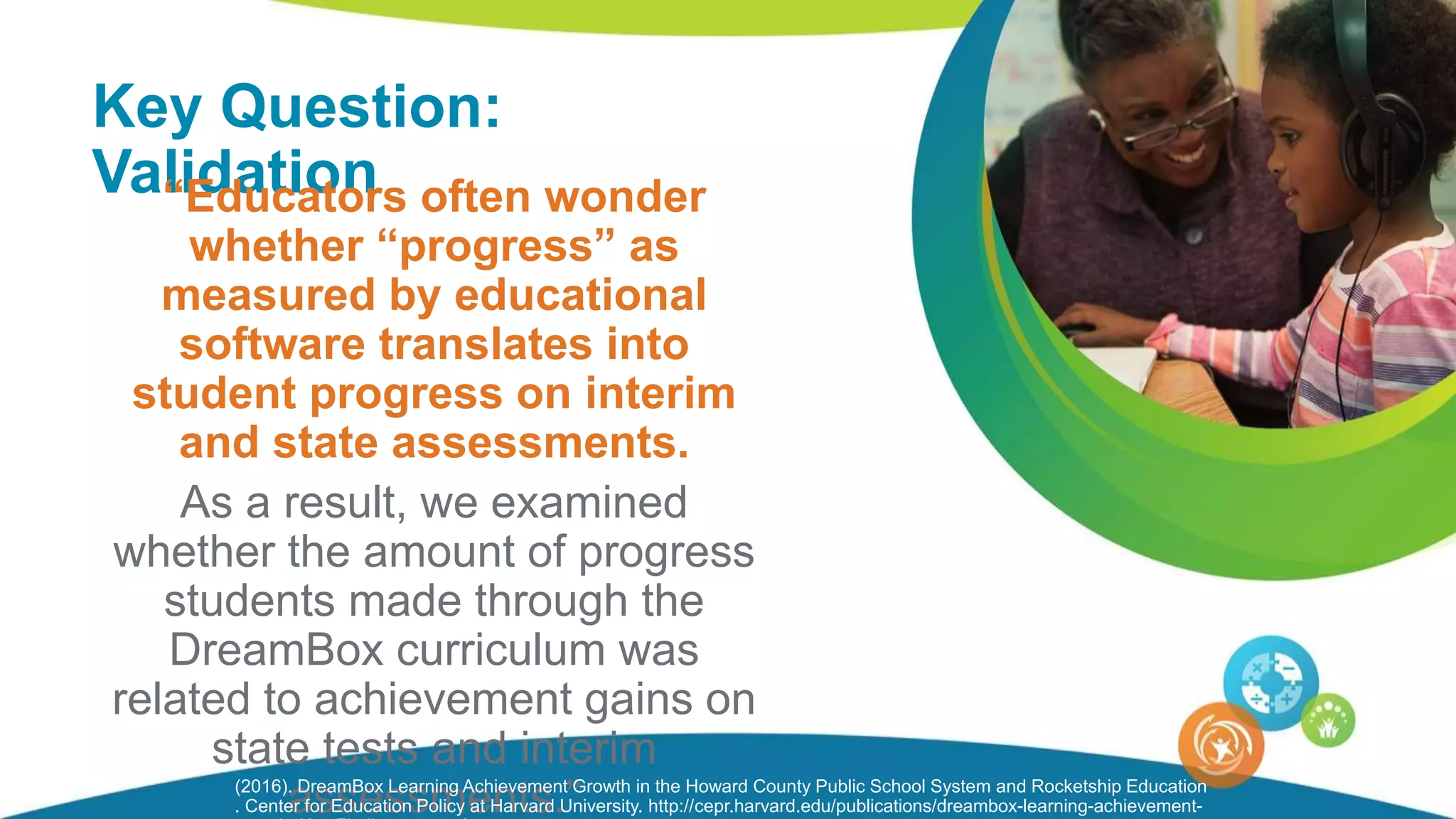 Key Question:
Validation“Educators often wonder
whether “progress” as
measured by educational
software translates into
student progress on interim
and state assessments.
As a result, we examined
whether the amount of progress
students made through the
DreamBox curriculum was
related to achievement gains on
state tests and interim
assessments.”(2016). DreamBox Learning Achievement Growth in the Howard County Public School System and Rocketship Education
. Center for Education Policy at Harvard University. http://cepr.harvard.edu/publications/dreambox-learning-achievement-
 