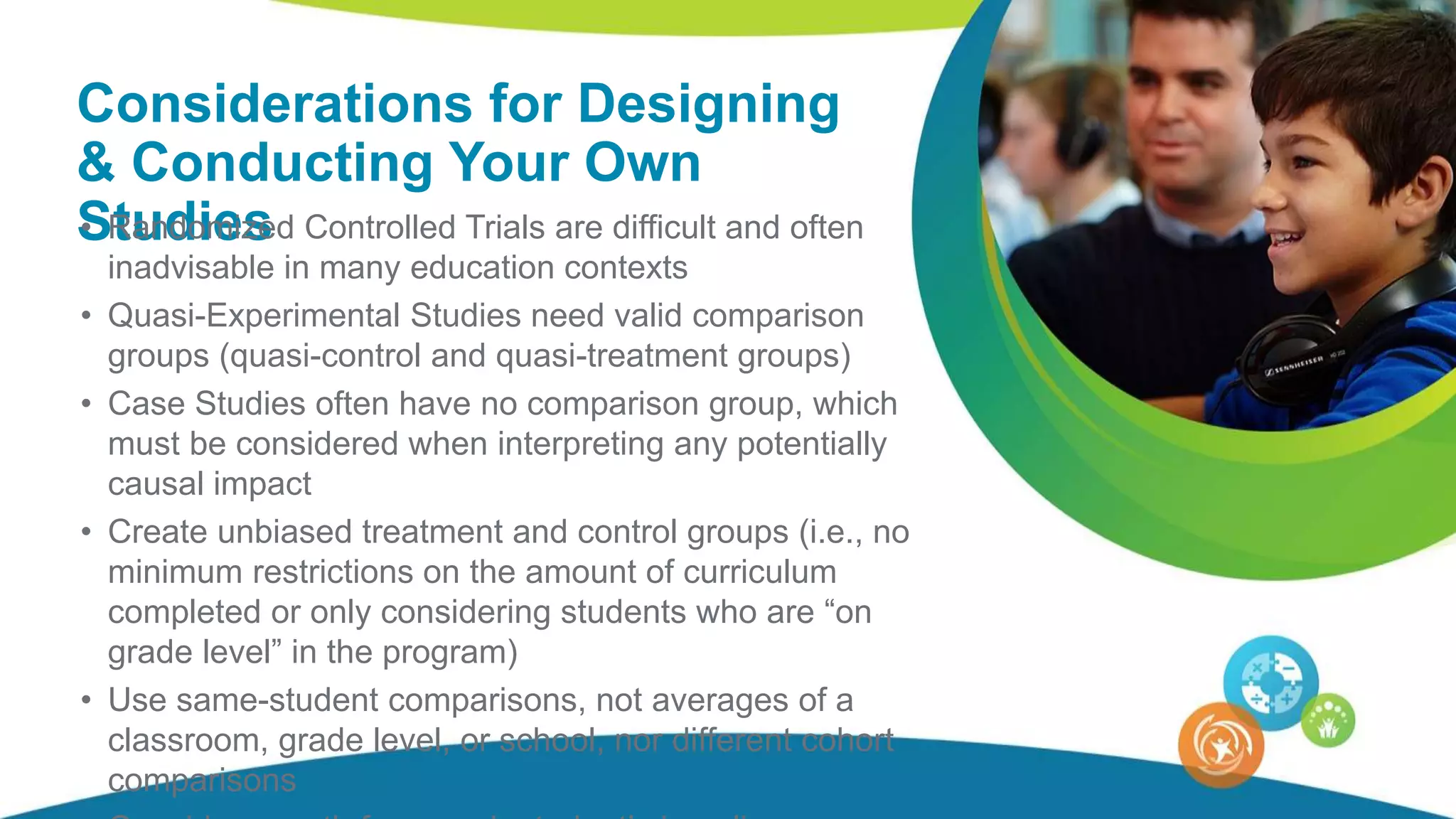 Considerations for Designing
& Conducting Your Own
Studies• Randomized Controlled Trials are difficult and often
inadvisable in many education contexts
• Quasi-Experimental Studies need valid comparison
groups (quasi-control and quasi-treatment groups)
• Case Studies often have no comparison group, which
must be considered when interpreting any potentially
causal impact
• Create unbiased treatment and control groups (i.e., no
minimum restrictions on the amount of curriculum
completed or only considering students who are “on
grade level” in the program)
• Use same-student comparisons, not averages of a
classroom, grade level, or school, nor different cohort
comparisons
 