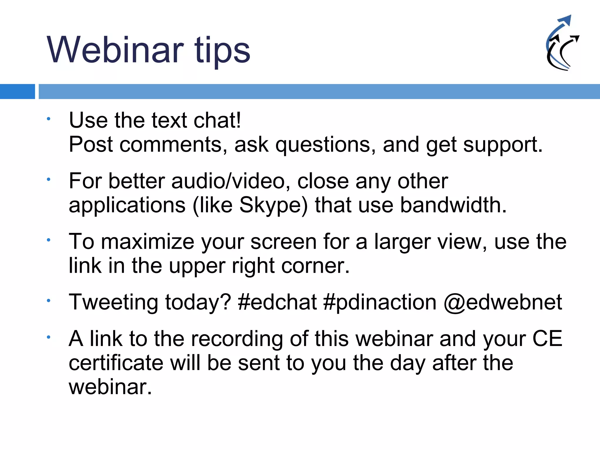 Webinar tips
• Use the text chat!
Post comments, ask questions, and get support.
• For better audio/video, close any other
applications (like Skype) that use bandwidth.
• To maximize your screen for a larger view, use the
link in the upper right corner.
• Tweeting today? #edchat #pdinaction @edwebnet
• A link to the recording of this webinar and your CE
certificate will be sent to you the day after the
webinar.
 