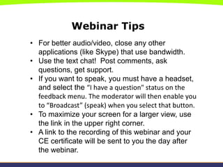 Webinar Tips
• For better audio/video, close any other
  applications (like Skype) that use bandwidth.
• Use the text chat! Post comments, ask
  questions, get support.
• If you want to speak, you must have a headset,
  and select the “I have a question" status on the
  feedback menu. The moderator will then enable you
  to “Broadcast” (speak) when you select that button.
• To maximize your screen for a larger view, use
  the link in the upper right corner.
• A link to the recording of this webinar and your
  CE certificate will be sent to you the day after
  the webinar.
 