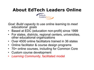 About EdTech Leaders Online


Goal: Build capacity to use online learning to meet
  educational goals
• Based at EDC (education non-profit) since 1999
• For states, districts, regional centers, universities,
  other educational organizations
• Over 4500 online facilitators trained in 36 states
• Online facilitator & course design programs
• 70+ online courses, including for Common Core
• Custom course development
• Learning Community, facilitated model
 