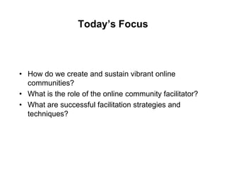 Today’s Focus



• How do we create and sustain vibrant online
  communities?
• What is the role of the online community facilitator?
• What are successful facilitation strategies and
  techniques?
 